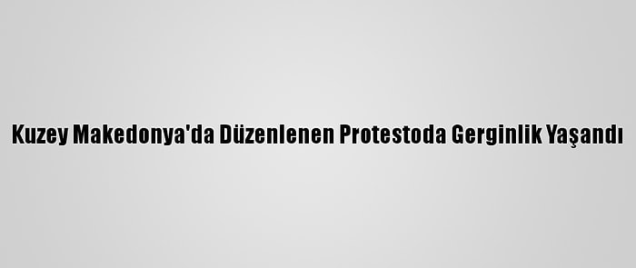 Kuzey Makedonya'da Düzenlenen Protestoda Gerginlik Yaşandı