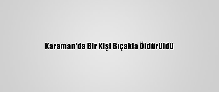 Karaman'da Bir Kişi Bıçakla Öldürüldü