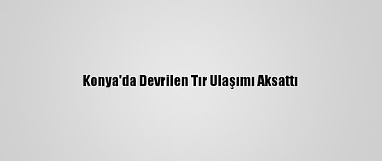 Konya'da Devrilen Tır Ulaşımı Aksattı