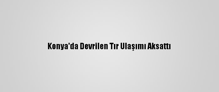 Konya'da Devrilen Tır Ulaşımı Aksattı