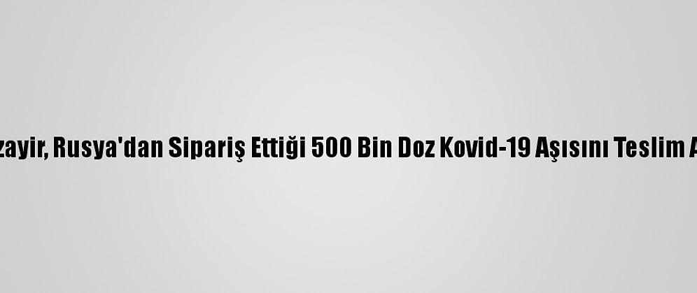 Cezayir, Rusya'dan Sipariş Ettiği 500 Bin Doz Kovid-19 Aşısını Teslim Aldı