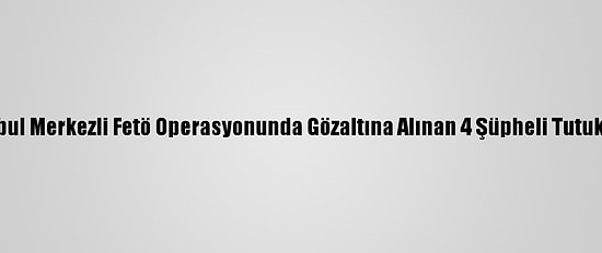 İstanbul Merkezli Fetö Operasyonunda Gözaltına Alınan 4 Şüpheli Tutuklandı