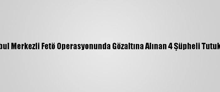 İstanbul Merkezli Fetö Operasyonunda Gözaltına Alınan 4 Şüpheli Tutuklandı