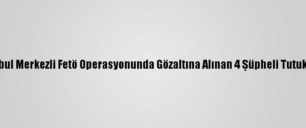 İstanbul Merkezli Fetö Operasyonunda Gözaltına Alınan 4 Şüpheli Tutuklandı