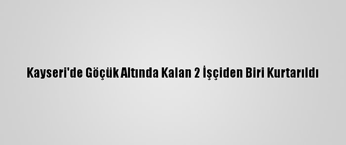 Kayseri'de Göçük Altında Kalan 2 İşçiden Biri Kurtarıldı