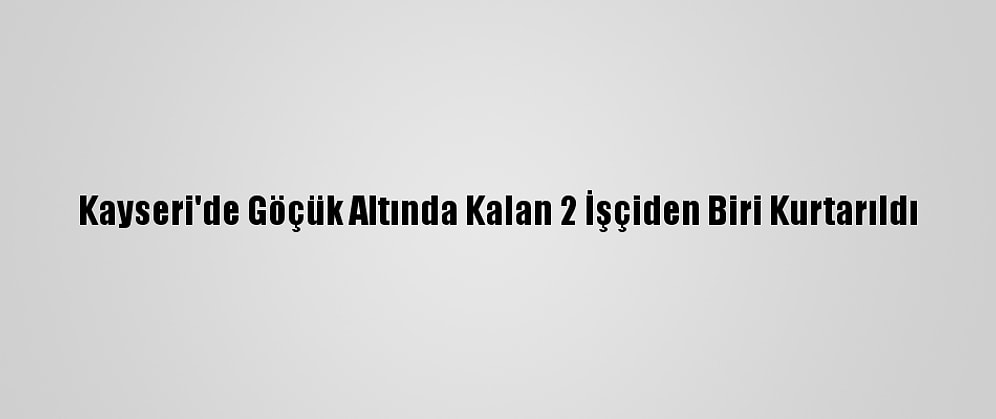 Kayseri'de Göçük Altında Kalan 2 İşçiden Biri Kurtarıldı