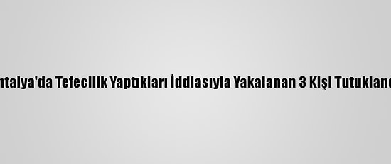 Antalya'da Tefecilik Yaptıkları İddiasıyla Yakalanan 3 Kişi Tutuklandı