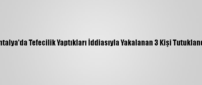 Antalya'da Tefecilik Yaptıkları İddiasıyla Yakalanan 3 Kişi Tutuklandı