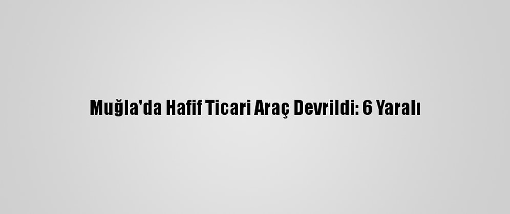 Muğla'da Hafif Ticari Araç Devrildi: 6 Yaralı