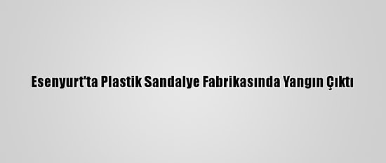 Esenyurt'ta Plastik Sandalye Fabrikasında Yangın Çıktı