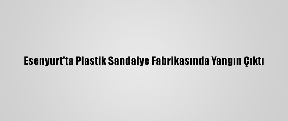 Esenyurt'ta Plastik Sandalye Fabrikasında Yangın Çıktı