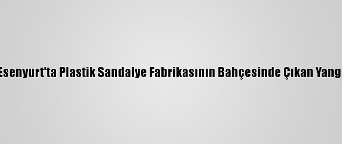 Güncelleme - Esenyurt'ta Plastik Sandalye Fabrikasının Bahçesinde Çıkan Yangın Söndürüldü