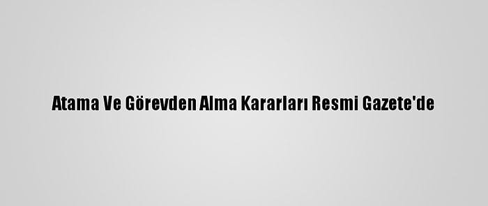 Atama Ve Görevden Alma Kararları Resmi Gazete'de