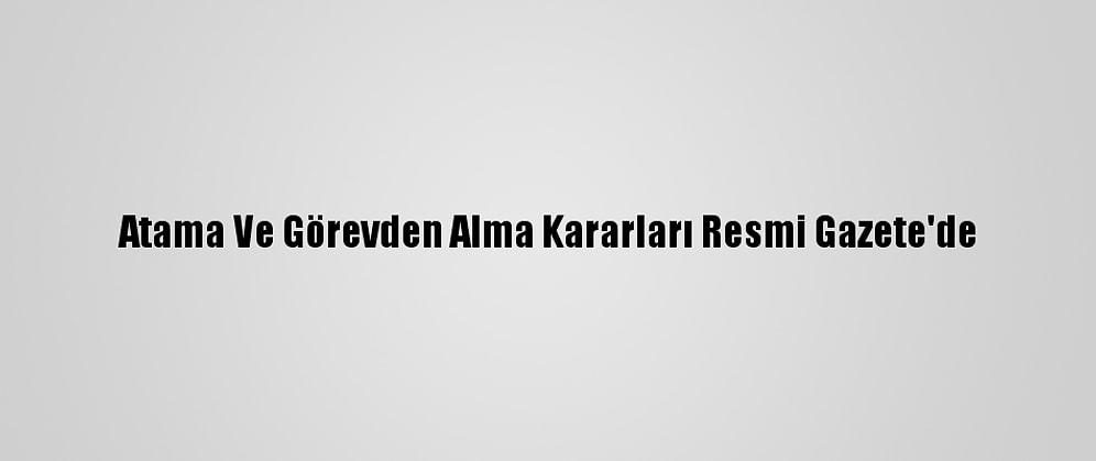 Atama Ve Görevden Alma Kararları Resmi Gazete'de