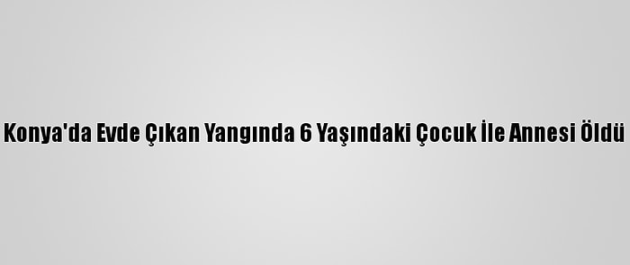 Konya'da Evde Çıkan Yangında 6 Yaşındaki Çocuk İle Annesi Öldü