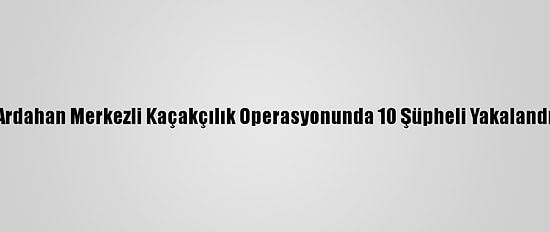 Ardahan Merkezli Kaçakçılık Operasyonunda 10 Şüpheli Yakalandı