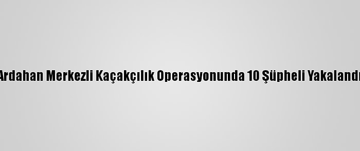 Ardahan Merkezli Kaçakçılık Operasyonunda 10 Şüpheli Yakalandı