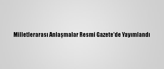 Milletlerarası Anlaşmalar Resmi Gazete'de Yayımlandı
