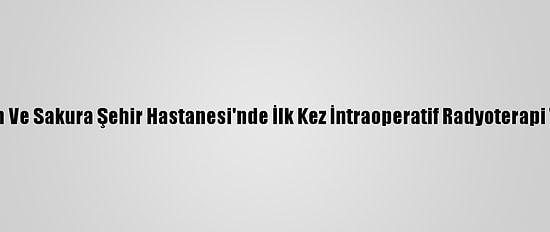 Başakşehir Çam Ve Sakura Şehir Hastanesi'nde İlk Kez İntraoperatif Radyoterapi Tedavisi Yapıldı