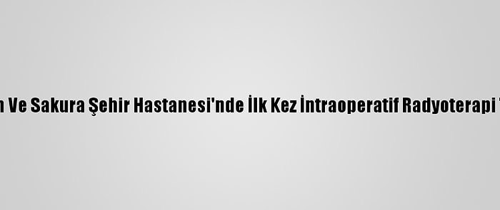 Başakşehir Çam Ve Sakura Şehir Hastanesi'nde İlk Kez İntraoperatif Radyoterapi Tedavisi Yapıldı