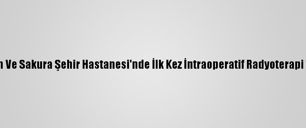 Başakşehir Çam Ve Sakura Şehir Hastanesi'nde İlk Kez İntraoperatif Radyoterapi Tedavisi Yapıldı
