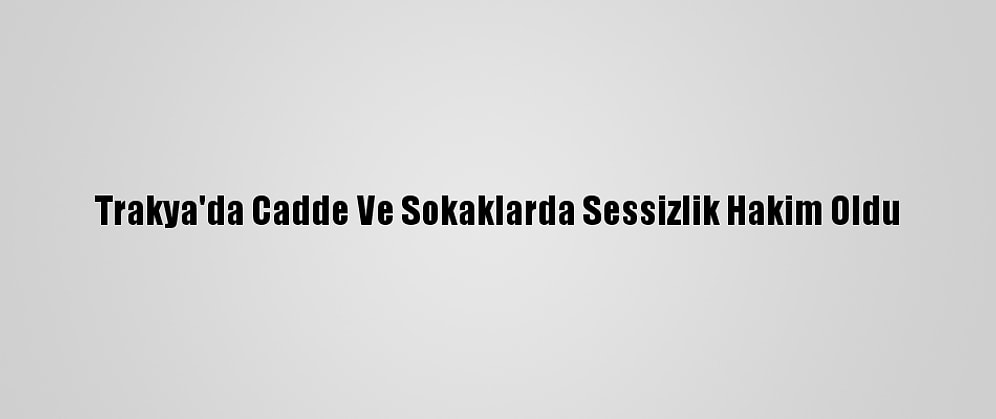 Trakya'da Cadde Ve Sokaklarda Sessizlik Hakim Oldu