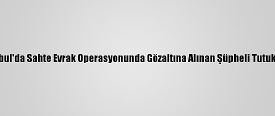 İstanbul'da Sahte Evrak Operasyonunda Gözaltına Alınan Şüpheli Tutuklandı