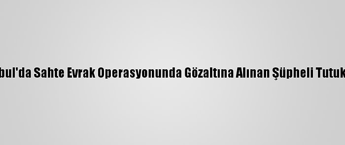 İstanbul'da Sahte Evrak Operasyonunda Gözaltına Alınan Şüpheli Tutuklandı