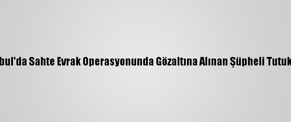 İstanbul'da Sahte Evrak Operasyonunda Gözaltına Alınan Şüpheli Tutuklandı