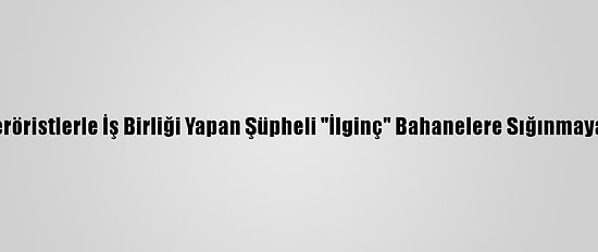 PKK'lı Teröristlerle İş Birliği Yapan Şüpheli "İlginç" Bahanelere Sığınmaya Çalıştı