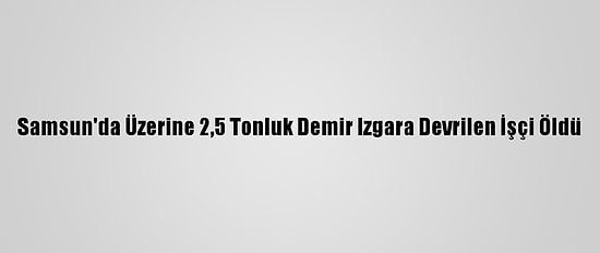 Samsun'da Üzerine 2,5 Tonluk Demir Izgara Devrilen İşçi Öldü