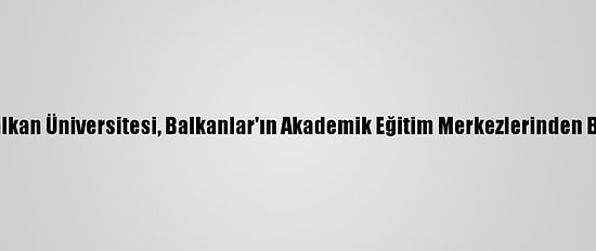 Uluslararası Balkan Üniversitesi, Balkanlar'ın Akademik Eğitim Merkezlerinden Biri Haline Geldi
