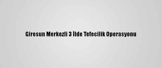 Giresun Merkezli 3 İlde Tefecilik Operasyonu