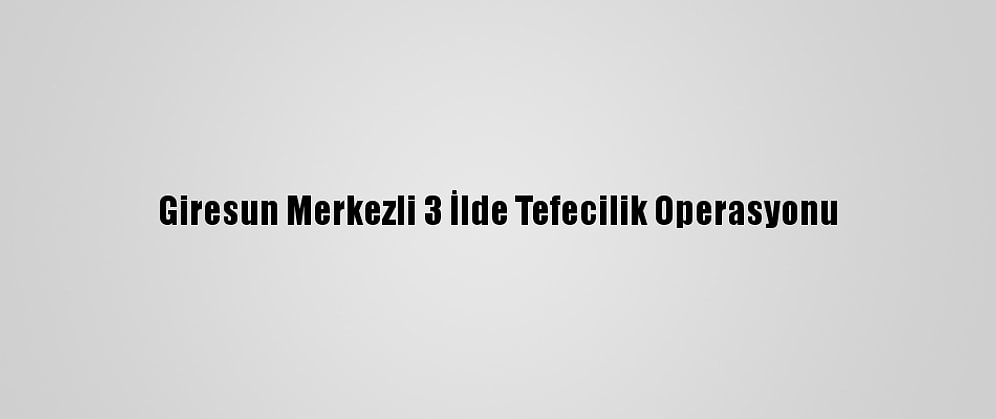 Giresun Merkezli 3 İlde Tefecilik Operasyonu