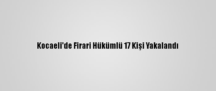 Kocaeli'de Firari Hükümlü 17 Kişi Yakalandı