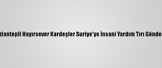 Gaziantepli Hayırsever Kardeşler Suriye'ye İnsani Yardım Tırı Gönderdi