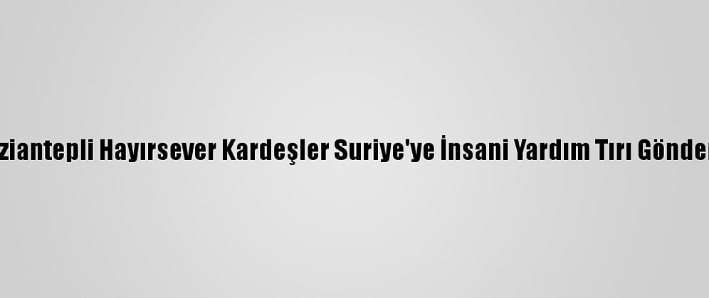Gaziantepli Hayırsever Kardeşler Suriye'ye İnsani Yardım Tırı Gönderdi