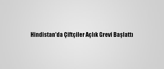 Hindistan'da Çiftçiler Açlık Grevi Başlattı