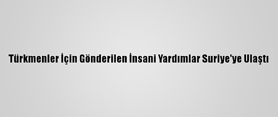 Türkmenler İçin Gönderilen İnsani Yardımlar Suriye'ye Ulaştı