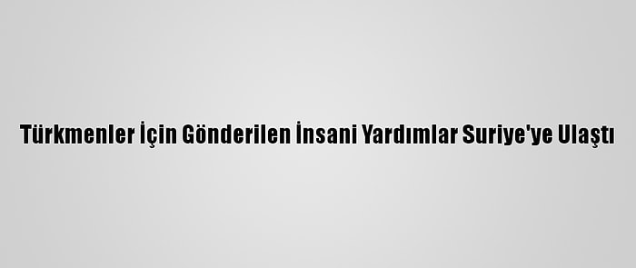 Türkmenler İçin Gönderilen İnsani Yardımlar Suriye'ye Ulaştı