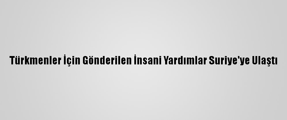 Türkmenler İçin Gönderilen İnsani Yardımlar Suriye'ye Ulaştı