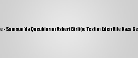 Güncelleme - Samsun'da Çocuklarını Askeri Birliğe Teslim Eden Aile Kaza Geçirdi: 3 Ölü