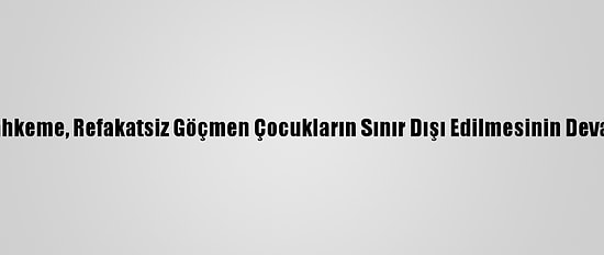 ABD'de Yüksek Mahkeme, Refakatsiz Göçmen Çocukların Sınır Dışı Edilmesinin Devamına Karar Verdi