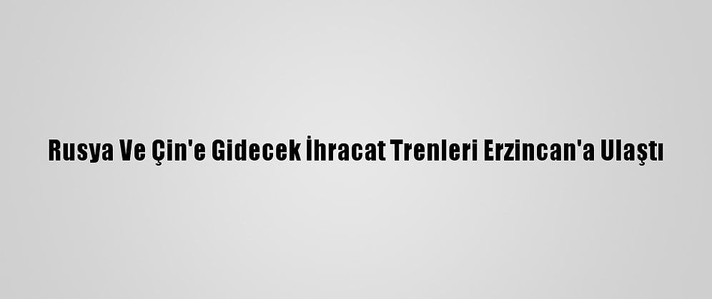 Rusya Ve Çin'e Gidecek İhracat Trenleri Erzincan'a Ulaştı