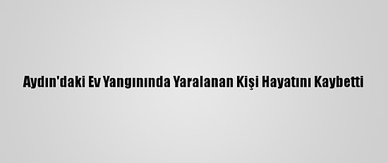 Aydın'daki Ev Yangınında Yaralanan Kişi Hayatını Kaybetti