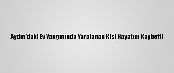 Aydın'daki Ev Yangınında Yaralanan Kişi Hayatını Kaybetti