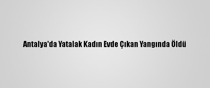 Antalya'da Yatalak Kadın Evde Çıkan Yangında Öldü