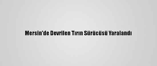 Mersin'de Devrilen Tırın Sürücüsü Yaralandı