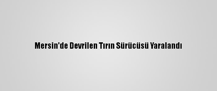 Mersin'de Devrilen Tırın Sürücüsü Yaralandı