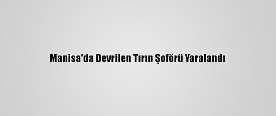 Manisa'da Devrilen Tırın Şoförü Yaralandı